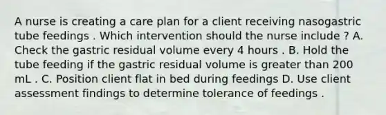 A nurse is creating a care plan for a client receiving nasogastric tube feedings . Which intervention should the nurse include ? A. Check the gastric residual volume every 4 hours . B. Hold the tube feeding if the gastric residual volume is greater than 200 mL . C. Position client flat in bed during feedings D. Use client assessment findings to determine tolerance of feedings .