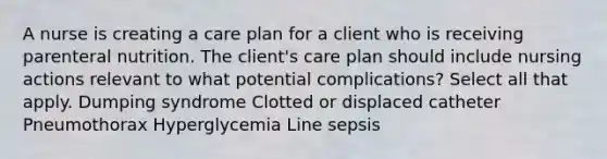 A nurse is creating a care plan for a client who is receiving parenteral nutrition. The client's care plan should include nursing actions relevant to what potential complications? Select all that apply. Dumping syndrome Clotted or displaced catheter Pneumothorax Hyperglycemia Line sepsis