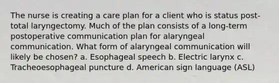 The nurse is creating a care plan for a client who is status post-total laryngectomy. Much of the plan consists of a long-term postoperative communication plan for alaryngeal communication. What form of alaryngeal communication will likely be chosen? a. Esophageal speech b. Electric larynx c. Tracheoesophageal puncture d. American sign language (ASL)