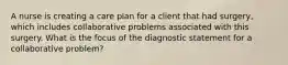 A nurse is creating a care plan for a client that had surgery, which includes collaborative problems associated with this surgery. What is the focus of the diagnostic statement for a collaborative problem?