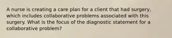 A nurse is creating a care plan for a client that had surgery, which includes collaborative problems associated with this surgery. What is the focus of the diagnostic statement for a collaborative problem?