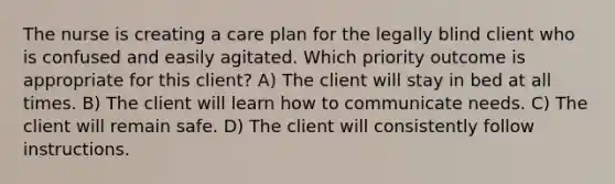 The nurse is creating a care plan for the legally blind client who is confused and easily agitated. Which priority outcome is appropriate for this client? A) The client will stay in bed at all times. B) The client will learn how to communicate needs. C) The client will remain safe. D) The client will consistently follow instructions.