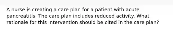 A nurse is creating a care plan for a patient with acute pancreatitis. The care plan includes reduced activity. What rationale for this intervention should be cited in the care plan?