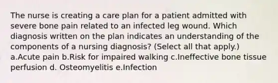 The nurse is creating a care plan for a patient admitted with severe bone pain related to an infected leg wound. Which diagnosis written on the plan indicates an understanding of the components of a nursing diagnosis? (Select all that apply.) a.Acute pain b.Risk for impaired walking c.Ineffective bone tissue perfusion d. Osteomyelitis e.Infection