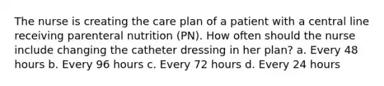 The nurse is creating the care plan of a patient with a central line receiving parenteral nutrition (PN). How often should the nurse include changing the catheter dressing in her plan? a. Every 48 hours b. Every 96 hours c. Every 72 hours d. Every 24 hours