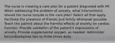 The nurse is creating a care plan for a patient diagnosed with HF. When addressing the problem of anxiety, what interventions should the nurse include in the care plan? Select all that apply. Facilitate the presence of friends and family whenever possible. Teach the patient about the harmful effects of anxiety on cardiac function. Provide validation of the patient's expressions of anxiety. Provide supplemental oxygen, as needed. Administer benzodiazepines two to three times daily.