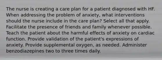 The nurse is creating a care plan for a patient diagnosed with HF. When addressing the problem of anxiety, what interventions should the nurse include in the care plan? Select all that apply. Facilitate the presence of friends and family whenever possible. Teach the patient about the harmful effects of anxiety on cardiac function. Provide validation of the patient's expressions of anxiety. Provide supplemental oxygen, as needed. Administer benzodiazepines two to three times daily.