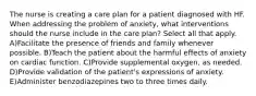 The nurse is creating a care plan for a patient diagnosed with HF. When addressing the problem of anxiety, what interventions should the nurse include in the care plan? Select all that apply. A)Facilitate the presence of friends and family whenever possible. B)Teach the patient about the harmful effects of anxiety on cardiac function. C)Provide supplemental oxygen, as needed. D)Provide validation of the patient's expressions of anxiety. E)Administer benzodiazepines two to three times daily.