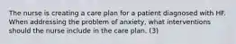 The nurse is creating a care plan for a patient diagnosed with HF. When addressing the problem of anxiety, what interventions should the nurse include in the care plan. (3)