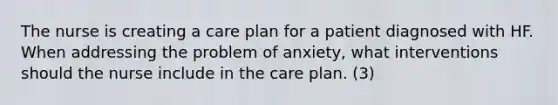 The nurse is creating a care plan for a patient diagnosed with HF. When addressing the problem of anxiety, what interventions should the nurse include in the care plan. (3)