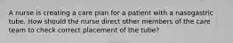 A nurse is creating a care plan for a patient with a nasogastric tube. How should the nurse direct other members of the care team to check correct placement of the tube?