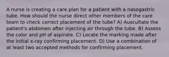 A nurse is creating a care plan for a patient with a nasogastric tube. How should the nurse direct other members of the care team to check correct placement of the tube? A) Auscultate the patient's abdomen after injecting air through the tube. B) Assess the color and pH of aspirate. C) Locate the marking made after the initial x-ray confirming placement. D) Use a combination of at least two accepted methods for confirming placement.