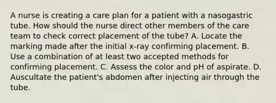 A nurse is creating a care plan for a patient with a nasogastric tube. How should the nurse direct other members of the care team to check correct placement of the tube? A. Locate the marking made after the initial x-ray confirming placement. B. Use a combination of at least two accepted methods for confirming placement. C. Assess the color and pH of aspirate. D. Auscultate the patient's abdomen after injecting air through the tube.