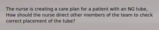 The nurse is creating a care plan for a patient with an NG tube, How should the nurse direct other members of the team to check correct placement of the tube?