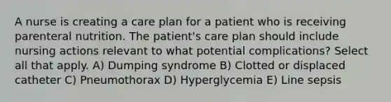 A nurse is creating a care plan for a patient who is receiving parenteral nutrition. The patient's care plan should include nursing actions relevant to what potential complications? Select all that apply. A) Dumping syndrome B) Clotted or displaced catheter C) Pneumothorax D) Hyperglycemia E) Line sepsis