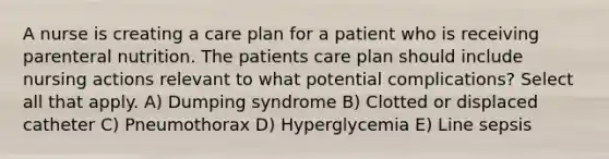 A nurse is creating a care plan for a patient who is receiving parenteral nutrition. The patients care plan should include nursing actions relevant to what potential complications? Select all that apply. A) Dumping syndrome B) Clotted or displaced catheter C) Pneumothorax D) Hyperglycemia E) Line sepsis