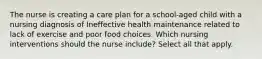 The nurse is creating a care plan for a school-aged child with a nursing diagnosis of Ineffective health maintenance related to lack of exercise and poor food choices. Which nursing interventions should the nurse include? Select all that apply.