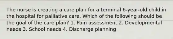 The nurse is creating a care plan for a terminal 6-year-old child in the hospital for palliative care. Which of the following should be the goal of the care plan? 1. Pain assessment 2. Developmental needs 3. School needs 4. Discharge planning