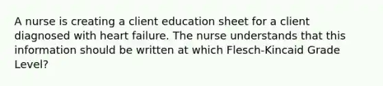 A nurse is creating a client education sheet for a client diagnosed with heart failure. The nurse understands that this information should be written at which Flesch-Kincaid Grade Level?