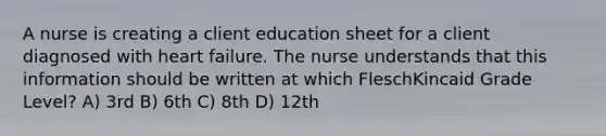 A nurse is creating a client education sheet for a client diagnosed with heart failure. The nurse understands that this information should be written at which FleschKincaid Grade Level? A) 3rd B) 6th C) 8th D) 12th