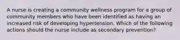 A nurse is creating a community wellness program for a group of community members who have been identified as having an increased risk of developing hypertension. Which of the following actions should the nurse include as secondary prevention?