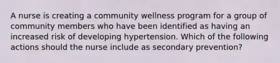 A nurse is creating a community wellness program for a group of community members who have been identified as having an increased risk of developing hypertension. Which of the following actions should the nurse include as secondary prevention?