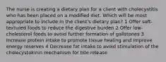 The nurse is creating a dietary plan for a client with cholecystitis who has been placed on a modified diet. Which will be most appropriate to include in the client's dietary plan? 1 Offer soft-textured foods to reduce the digestive burden 2 Offer low-cholesterol foods to avoid further formation of gallstones 3 Increase protein intake to promote tissue healing and improve energy reserves 4 Decrease fat intake to avoid stimulation of the cholecystokinin mechanism for bile release