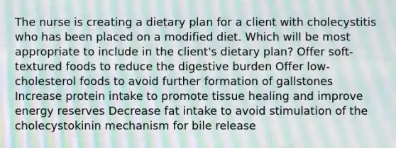 The nurse is creating a dietary plan for a client with cholecystitis who has been placed on a modified diet. Which will be most appropriate to include in the client's dietary plan? Offer soft-textured foods to reduce the digestive burden Offer low-cholesterol foods to avoid further formation of gallstones Increase protein intake to promote tissue healing and improve energy reserves Decrease fat intake to avoid stimulation of the cholecystokinin mechanism for bile release