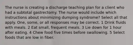 The nurse is creating a discharge teaching plan for a client who had a subtotal gastrectomy. The nurse would include which instructions about minimizing dumping syndrome? Select all that apply. One, some, or all responses may be correct. 1 Drink fluids with meals. 2 Eat small, frequent meals. 3 Lie down for 1 hour after eating. 4 Chew food five times before swallowing. 5 Select foods that are low in fiber.