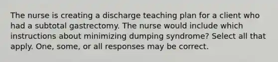 The nurse is creating a discharge teaching plan for a client who had a subtotal gastrectomy. The nurse would include which instructions about minimizing dumping syndrome? Select all that apply. One, some, or all responses may be correct.