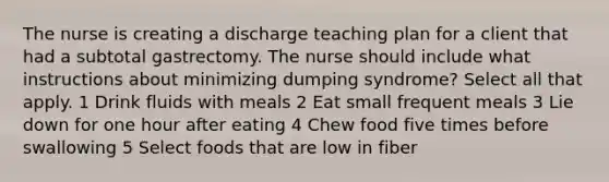 The nurse is creating a discharge teaching plan for a client that had a subtotal gastrectomy. The nurse should include what instructions about minimizing dumping syndrome? Select all that apply. 1 Drink fluids with meals 2 Eat small frequent meals 3 Lie down for one hour after eating 4 Chew food five times before swallowing 5 Select foods that are low in fiber