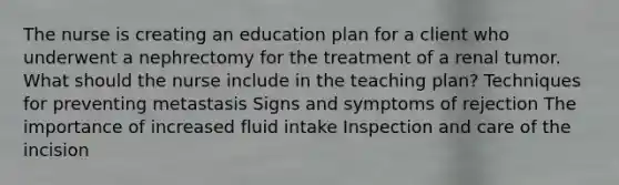 The nurse is creating an education plan for a client who underwent a nephrectomy for the treatment of a renal tumor. What should the nurse include in the teaching plan? Techniques for preventing metastasis Signs and symptoms of rejection The importance of increased fluid intake Inspection and care of the incision