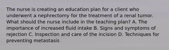 The nurse is creating an education plan for a client who underwent a nephrectomy for the treatment of a renal tumor. What should the nurse include in the teaching plan? A. The importance of increased fluid intake B. Signs and symptoms of rejection C. Inspection and care of the incision D. Techniques for preventing metastasis