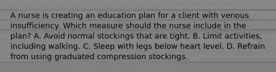 A nurse is creating an education plan for a client with venous insufficiency. Which measure should the nurse include in the plan? A. Avoid normal stockings that are tight. B. Limit activities, including walking. C. Sleep with legs below heart level. D. Refrain from using graduated compression stockings.