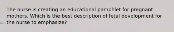 The nurse is creating an educational pamphlet for pregnant mothers. Which is the best description of <a href='https://www.questionai.com/knowledge/kmyRuaFuMz-fetal-development' class='anchor-knowledge'>fetal development</a> for the nurse to emphasize?