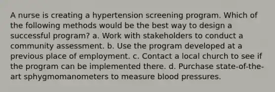 A nurse is creating a hypertension screening program. Which of the following methods would be the best way to design a successful program? a. Work with stakeholders to conduct a community assessment. b. Use the program developed at a previous place of employment. c. Contact a local church to see if the program can be implemented there. d. Purchase state-of-the-art sphygmomanometers to measure blood pressures.