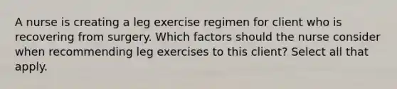 A nurse is creating a leg exercise regimen for client who is recovering from surgery. Which factors should the nurse consider when recommending leg exercises to this client? Select all that apply.