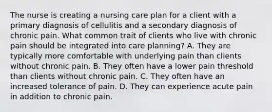 The nurse is creating a nursing care plan for a client with a primary diagnosis of cellulitis and a secondary diagnosis of chronic pain. What common trait of clients who live with chronic pain should be integrated into care planning? A. They are typically more comfortable with underlying pain than clients without chronic pain. B. They often have a lower pain threshold than clients without chronic pain. C. They often have an increased tolerance of pain. D. They can experience acute pain in addition to chronic pain.