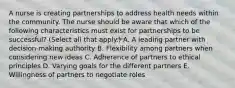 A nurse is creating partnerships to address health needs within the community. The nurse should be aware that which of the following characteristics must exist for partnerships to be successful? (Select all that apply.) A. A leading partner with decision-making authority B. Flexibility among partners when considering new ideas C. Adherence of partners to ethical principles D. Varying goals for the different partners E. Willingness of partners to negotiate roles