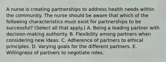 A nurse is creating partnerships to address health needs within the community. The nurse should be aware that which of the following characteristics must exist for partnerships to be successful? (Select all that apply.) A. Being a leading partner with decision-making authority. B. Flexibility among partners when considering new ideas. C. Adherence of partners to ethical principles. D. Varying goals for the different partners. E. Willingness of partners to negotiate roles.