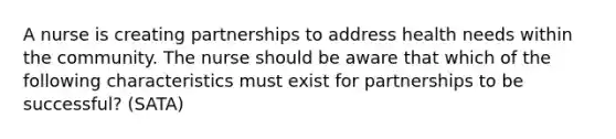 A nurse is creating partnerships to address health needs within the community. The nurse should be aware that which of the following characteristics must exist for partnerships to be successful? (SATA)