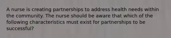 A nurse is creating partnerships to address health needs within the community. The nurse should be aware that which of the following characteristics must exist for partnerships to be successful?