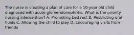 The nurse is creating a plan of care for a 10-year-old child diagnosed with acute glomerulonephritis. What is the priority nursing intervention? A. Promoting bed rest B. Restricting oral fluids C. Allowing the child to play D. Encouraging visits from friends