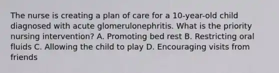 The nurse is creating a plan of care for a 10-year-old child diagnosed with acute glomerulonephritis. What is the priority nursing intervention? A. Promoting bed rest B. Restricting oral fluids C. Allowing the child to play D. Encouraging visits from friends