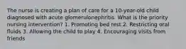 The nurse is creating a plan of care for a 10-year-old child diagnosed with acute glomerulonephritis. What is the priority nursing intervention? 1. Promoting bed rest 2. Restricting oral fluids 3. Allowing the child to play 4. Encouraging visits from friends