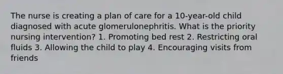 The nurse is creating a plan of care for a 10-year-old child diagnosed with acute glomerulonephritis. What is the priority nursing intervention? 1. Promoting bed rest 2. Restricting oral fluids 3. Allowing the child to play 4. Encouraging visits from friends