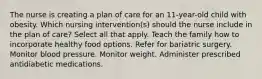 The nurse is creating a plan of care for an 11-year-old child with obesity. Which nursing intervention(s) should the nurse include in the plan of care? Select all that apply. Teach the family how to incorporate healthy food options. Refer for bariatric surgery. Monitor blood pressure. Monitor weight. Administer prescribed antidiabetic medications.