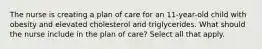 The nurse is creating a plan of care for an 11-year-old child with obesity and elevated cholesterol and triglycerides. What should the nurse include in the plan of care? Select all that apply.