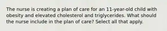 The nurse is creating a plan of care for an 11-year-old child with obesity and elevated cholesterol and triglycerides. What should the nurse include in the plan of care? Select all that apply.