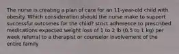 The nurse is creating a plan of care for an 11-year-old child with obesity. Which consideration should the nurse make to support successful outcomes for the child? strict adherence to prescribed medications expected weight loss of 1 to 2 lb (0.5 to 1 kg) per week referral to a therapist or counselor involvement of the entire family